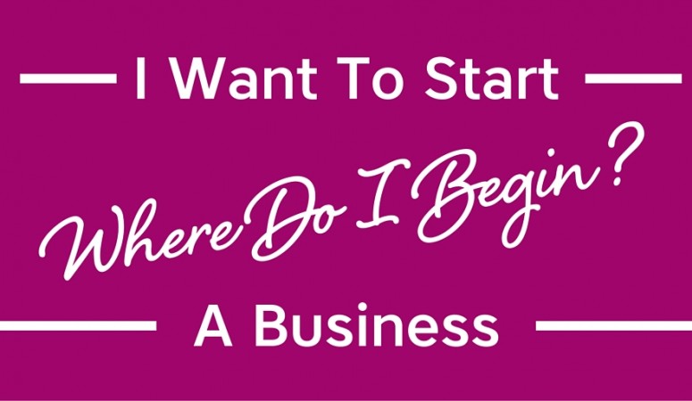 I Want To Start A Business. Where Do I Begin?